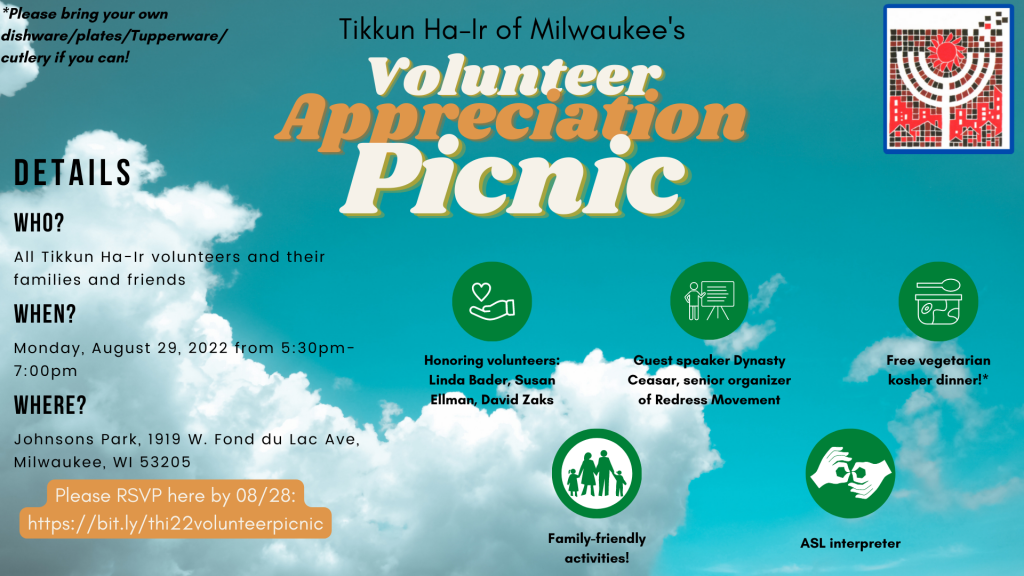 An event flier for Tikkun Ha-Ir of Milwaukee's Volunteer Appreciation Picnic. The background is a blue sky with clouds. In the upper right hand corner is the THI logo, a mosaic-like image of a menorah being pieced together. Icons illustrating advertised features are included. Text reads, "Details. Who? All Tikkun Ha-Ir volunteers and their families and friends. When? Monday, August 29, 2022 from 5:30pm-7:00pm. Where? Johnsons Park, 1919 West Fond du Lac Avenue, Milwaukee, WI 53205. Honoring volunteers Linda Bader, Susan Ellman, David Zaks. Guest speaker Dynasty Ceasar, senior organizer of Redress Movement. Free vegetarian kosher dinner! Please bring your own dishware/plates/Tupperware/cutlery if you can! Family-friendly activities! ASL interpreter. Please RSVP here by 08/28. https://bit.ly/thi22volunteerpicnic." End alt text.